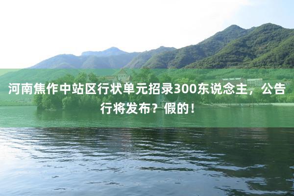 河南焦作中站区行状单元招录300东说念主，公告行将发布？假的！