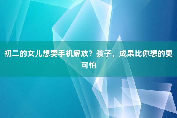 初二的女儿想要手机解放？孩子，成果比你想的更可怕