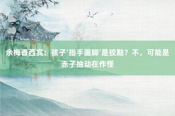 余梅香西宾：孩子‘指手画脚’是狡黠？不，可能是赤子抽动在作怪