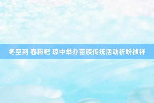 冬至到 舂糍粑 琼中举办苗族传统活动祈盼祯祥