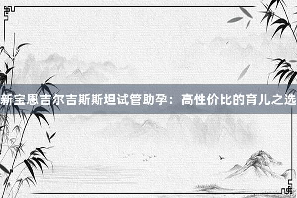 新宝恩吉尔吉斯斯坦试管助孕：高性价比的育儿之选